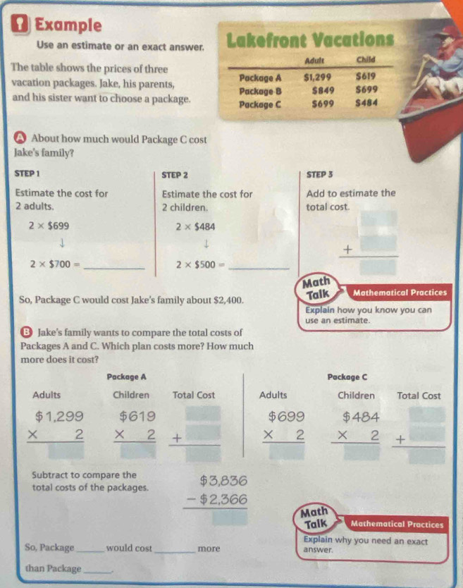 Example 
Use an estimate or an exact answer. Lakefront Vacations 
Adult Child 
The table shows the prices of three 
Package A $1,299
vacation packages. Jake, his parents, Package B $849 $699 $619
and his sister want to choose a package. Package C $699 $484
A About how much would Package C cost 
Jake's family? 
STEP 1 STEP 2 STEP 3
Estimate the cost for Estimate the cost for Add to estimate the
2 adults, 2 children. total c
2* $699
2* $484
2* $700= _
2* $500=
_ beginarrayr □  +□  hline □ endarray
Math 
So, Package C would cost Jake's family about $2,400. Talk Mathematical Practices 
Explain how you know you can 
use an estimate. 
Jake's family wants to compare the total costs of 
Packages A and C. Which plan costs more? How much 
more does it cost? 
Package A Package C 
Adults Children Total Cost Adults Children Total Cost
beginarrayr $1,299 * 2 hline endarray beginarrayr $619 * 2 hline □ endarray beginarrayr □  +□  □ endarray beginarrayr $699 * 2 hline endarray beginarrayr $484 * 2 hline □ endarray beginarrayr □  +□  hline □ endarray
Subtract to compare the 
total costs of the packages beginarrayr $3,836 -$2,366 hline endarray Math 
Talk Mathematical Practices 
Explain why you need an exact 
So, Package_ would cost _more answer. 
than Package_