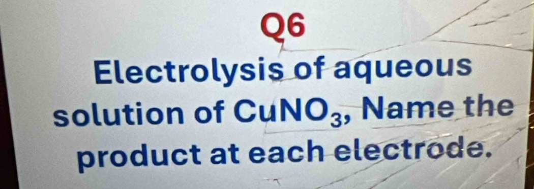 Electrolysis of aqueous 
solution of CuNO_3 , Name the 
product at each electrode.