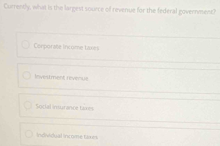 Currently, what is the largest source of revenue for the federal government?
Corporate income taxes
Investment revenue
Social insurance taxes
Individual Income taxes