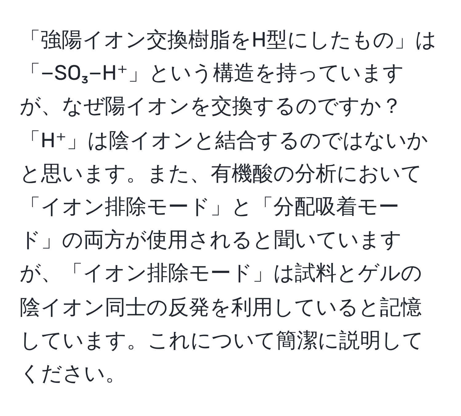 「強陽イオン交換樹脂をH型にしたもの」は「−SO₃−H⁺」という構造を持っていますが、なぜ陽イオンを交換するのですか？「H⁺」は陰イオンと結合するのではないかと思います。また、有機酸の分析において「イオン排除モード」と「分配吸着モード」の両方が使用されると聞いていますが、「イオン排除モード」は試料とゲルの陰イオン同士の反発を利用していると記憶しています。これについて簡潔に説明してください。