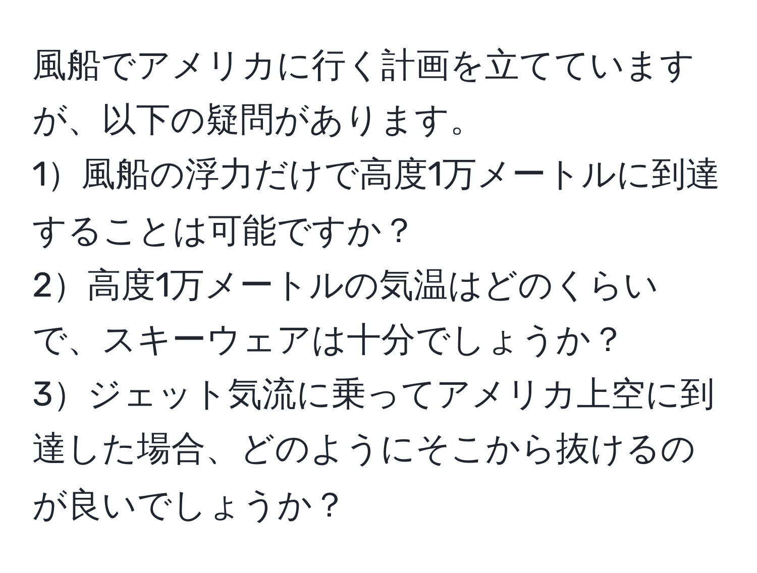 風船でアメリカに行く計画を立てていますが、以下の疑問があります。
1風船の浮力だけで高度1万メートルに到達することは可能ですか？
2高度1万メートルの気温はどのくらいで、スキーウェアは十分でしょうか？
3ジェット気流に乗ってアメリカ上空に到達した場合、どのようにそこから抜けるのが良いでしょうか？