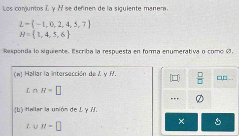 Los conjuntos L y H se definen de la siguiente manera.
L= -1,0,2,4,5,7
H= 1,4,5,6
Responda lo siguiente. Escriba la respuesta en forma enumerativa o como Ø. 
(a) Hallar la intersección de L y H. □,□,…..
 □ /□  
L ∩ H=□. 
(b) Hallar la unión de L y H.
L∪ H=□
× 5