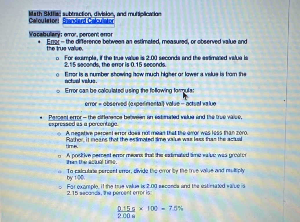 Math SkIIIs: subtraction, division, and multiplication 
Calculator: Standard Calculator 
Vocabulary: error, percent error 
Error - the difference between an estimated, measured, or observed value and 
the true value. 
。 For example, if the true value is 2.00 seconds and the estimated value is
2.15 seconds, the error is 0.15 seconds. 
Error is a number showing how much higher or lower a value is from the 
actual value. 
Error can be calculated using the following formula: 
error = observed (experimental) value - actual value 
Percent error - the difference between an estimated value and the true value, 
expressed as a percentage. 
A negative percent error does not mean that the error was less than zero. 
Rather, it means that the estimated time value was less than the actual 
time. 
A positive percent error means that the estimated time value was greater 
than the actual time. 
To calculate percent error, divide the error by the true value and multiply 
by 100. 
For example, if the true value is 2.00 seconds and the estimated value is
2.15 seconds, the percent error is:
 (0.15s)/2.00s * 100=7.5%