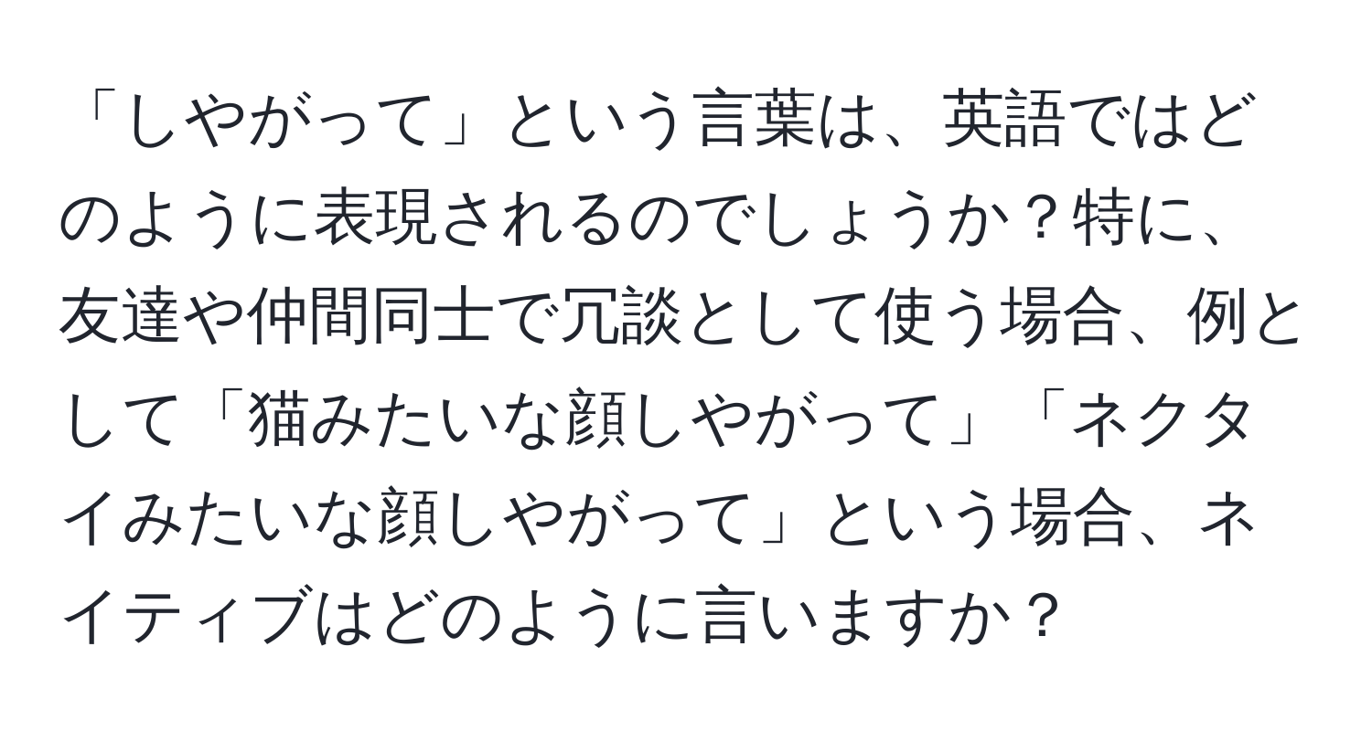 「しやがって」という言葉は、英語ではどのように表現されるのでしょうか？特に、友達や仲間同士で冗談として使う場合、例として「猫みたいな顔しやがって」「ネクタイみたいな顔しやがって」という場合、ネイティブはどのように言いますか？