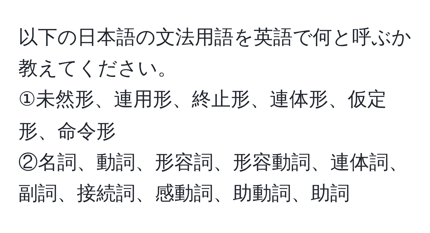 以下の日本語の文法用語を英語で何と呼ぶか教えてください。  
①未然形、連用形、終止形、連体形、仮定形、命令形  
②名詞、動詞、形容詞、形容動詞、連体詞、副詞、接続詞、感動詞、助動詞、助詞