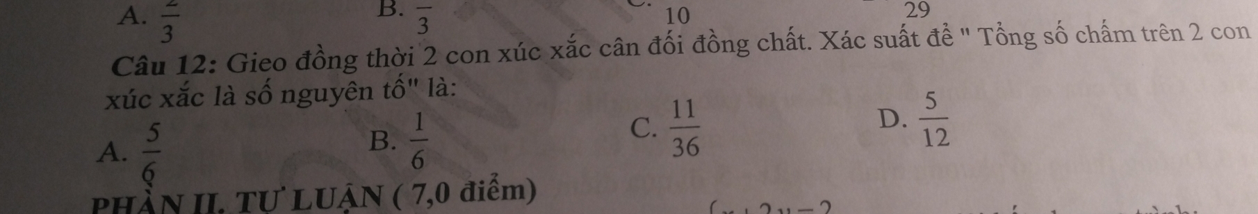  2/3  overline 3
10
29
Câu 12: Gieo đồng thời 2 con xúc xắc cân đối đồng chất. Xác suất đề ' Tổng số chấm trên 2 con
xúc xắc là số nguyên tố" là:
A.  5/6 
B.  1/6 
C.  11/36 
D.  5/12 
PHầN II. Tự LUẠN ( 7,0 điểm)