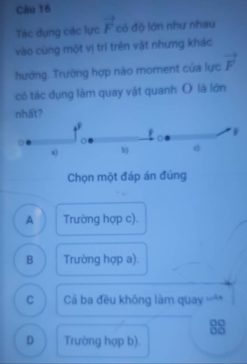 Tác dụng các lực vector F có độ lớn như nhau
vào cùng một vị trí trên vật nhưng khác
hướng. Trường hợp nào moment của lực vector F
có tác dụng làm quay vật quanh O là lớn
nhất?
F
F
a)
b)
e)
Chọn một đáp án đúng
A Trường hợp c).
B Trường hợp a).
C Cá ba đều không làm quay *
10
D Trường hợp b).