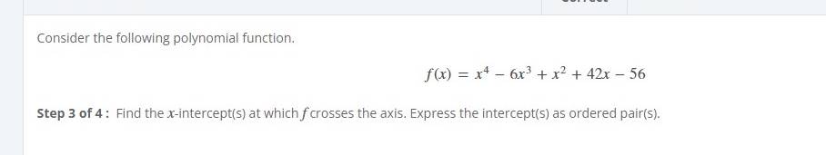 Consider the following polynomial function.
f(x)=x^4-6x^3+x^2+42x-56
Step 3 of 4 : Find the x-intercept(s) at which f crosses the axis. Express the intercept(s) as ordered pair(s).