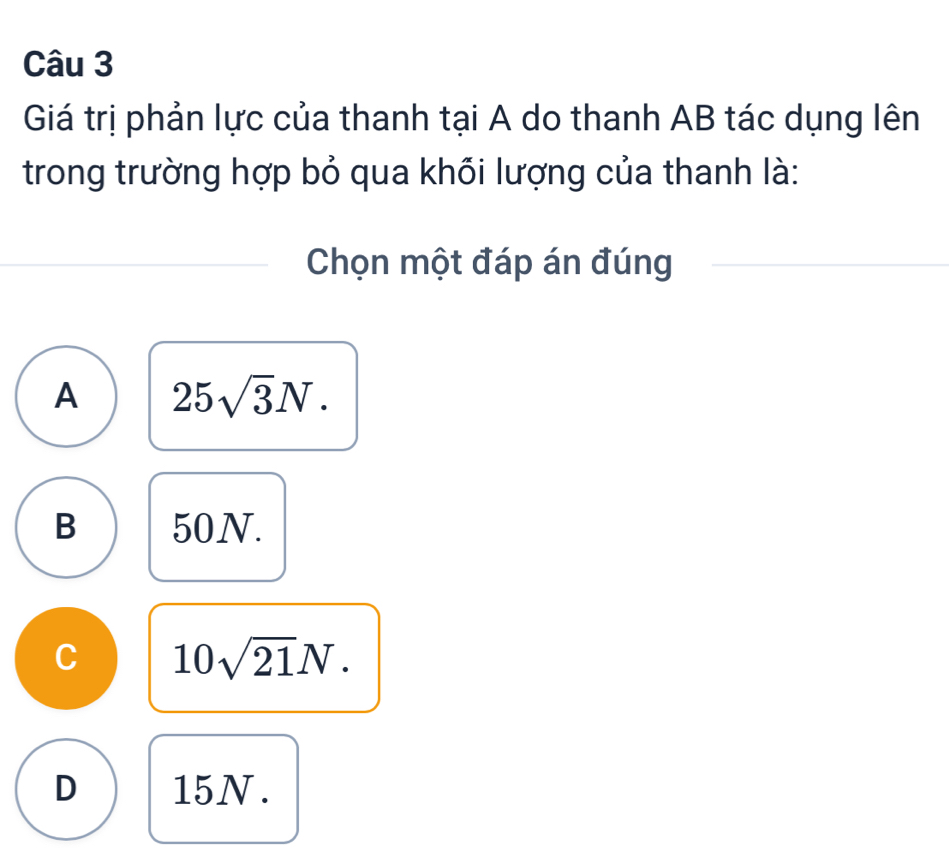 Giá trị phản lực của thanh tại A do thanh AB tác dụng lên
trong trường hợp bỏ qua khối lượng của thanh là:
Chọn một đáp án đúng
A 25sqrt(3)N.
B 50N.
C 10sqrt(21)N.
D 15N.