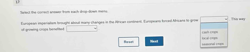 Select the correct answer from each drop-down menu. 
European imperialism brought about many changes in the African continent. Europeans forced Africans to grow . This way 
of growing crops benefited cash crops 
local crops 
Reset Next seasonal crops