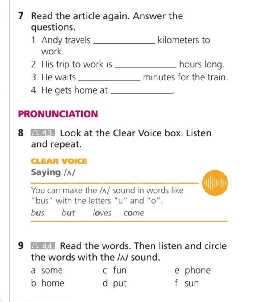 Read the article again. Answer the
questions.
1 Andy travels _kilometers to
work.
2 His trip to work is_ hours long.
3 He waits_ minutes for the train.
4 He gets home at_
.
PRONUNCIATION
8 48 Look at the Clear Voice box. Listen
and repeat.
CLEAR VOICE
Saying /ʌ/
You can make the /ʌ/ sound in words like
“bus” with the letters “u” and “o”.
bus but loves come
9 44 Read the words. Then listen and circle
the words with the /ʌ/ sound.
a some c fun e phone
b home d put f sun