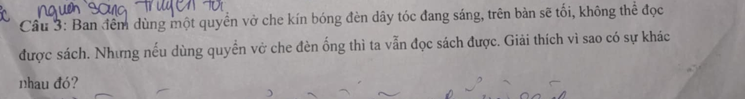 Cầu 3: Ban đềm dùng một quyển vở che kín bóng đèn dây tóc đang sáng, trên bàn sẽ tối, không thể đọc 
được sách. Nhưng nếu dùng quyển vở che đèn ống thì ta vẫn đọc sách được. Giải thích vì sao có sự khác 
nhau đó?