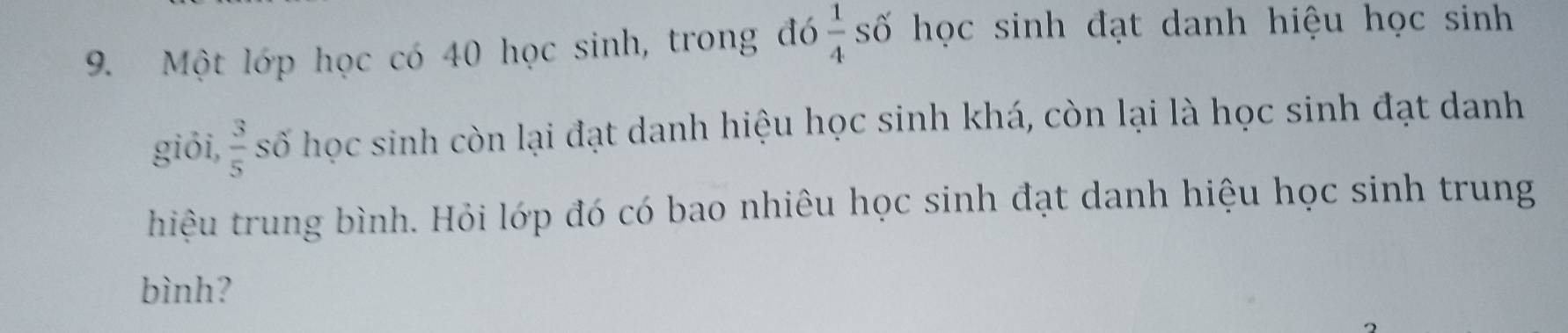 Một lớp học có 40 học sinh, trong đó  1/4  số học sinh đạt danh hiệu học sinh 
giỏi,  3/5  số học sinh còn lại đạt danh hiệu học sinh khá, còn lại là học sinh đạt danh 
hiệu trung bình. Hỏi lớp đó có bao nhiêu học sinh đạt danh hiệu học sinh trung 
bình?