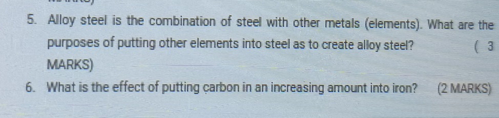 Alloy steel is the combination of steel with other metals (elements). What are the 
purposes of putting other elements into steel as to create alloy steel? (3 
MARKS) 
6. What is the effect of putting carbon in an increasing amount into iron? (2 MARKS)