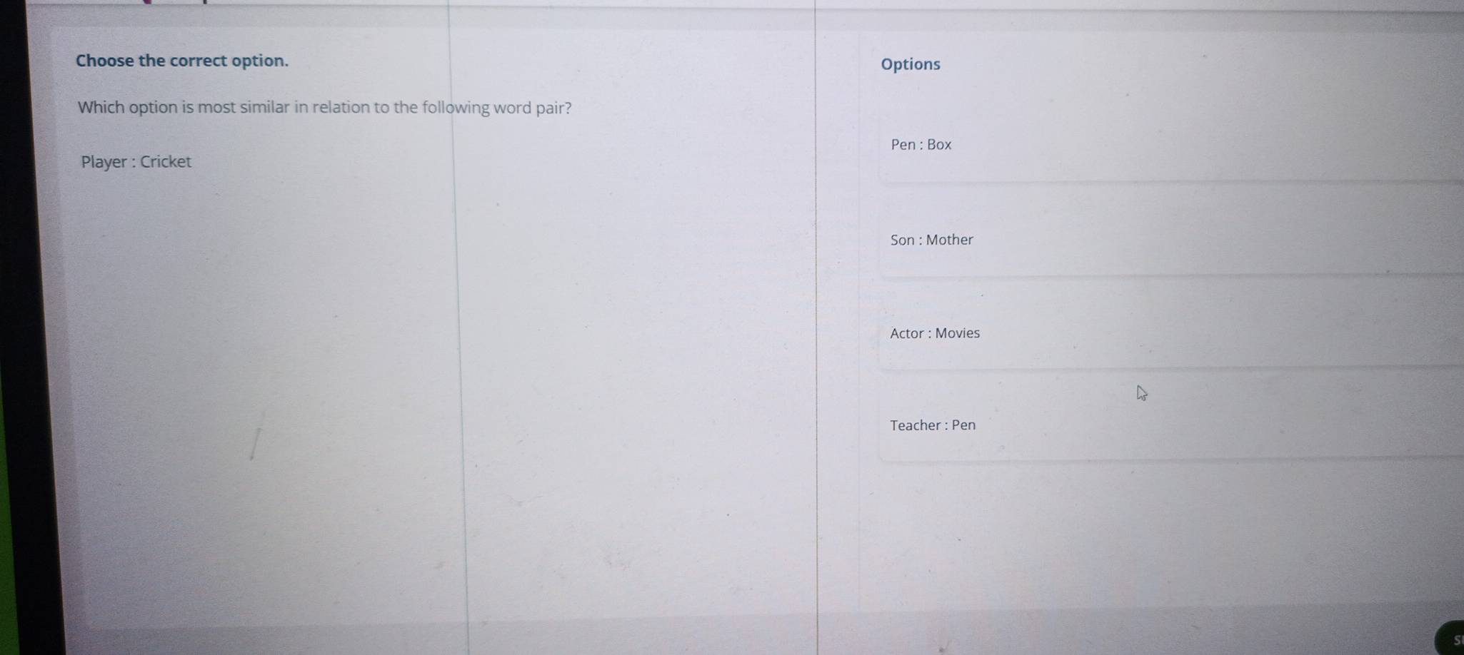 Choose the correct option. Options 
Which option is most similar in relation to the following word pair? 
Pen : Box 
Player : Cricket 
Son : Mother 
Actor : Movies 
Teacher : Pen