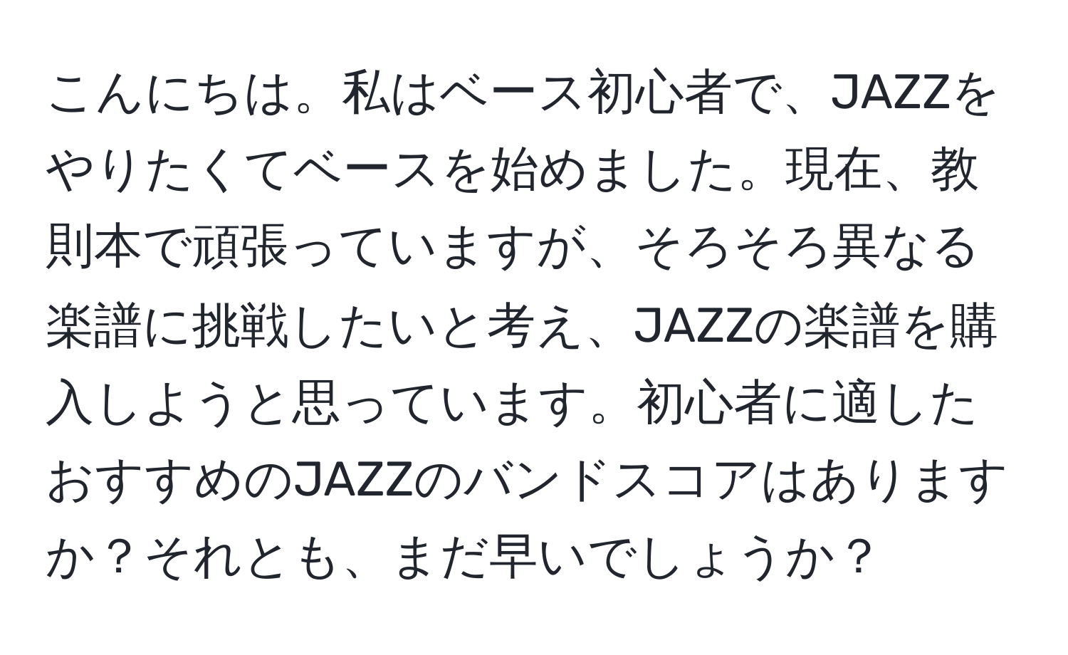 こんにちは。私はベース初心者で、JAZZをやりたくてベースを始めました。現在、教則本で頑張っていますが、そろそろ異なる楽譜に挑戦したいと考え、JAZZの楽譜を購入しようと思っています。初心者に適したおすすめのJAZZのバンドスコアはありますか？それとも、まだ早いでしょうか？