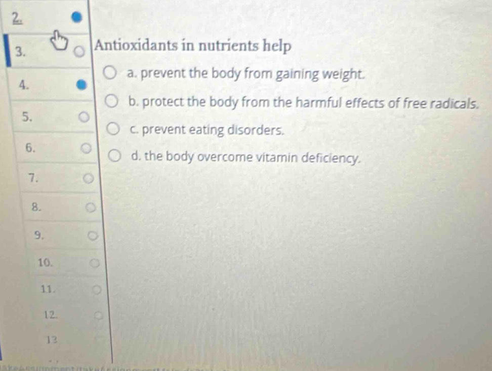 Antioxidants in nutrients help 
a. prevent the body from gaining weight. 
4. 
b. protect the body from the harmful effects of free radicals. 
5. 
c. prevent eating disorders. 
6. 
d, the body overcome vitamin deficiency. 
7. 
8. 
9. 
10. 
11. 
12. 
13