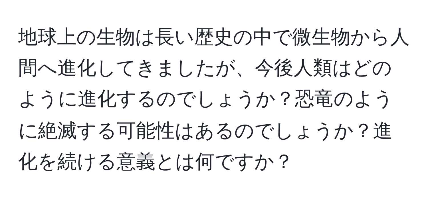 地球上の生物は長い歴史の中で微生物から人間へ進化してきましたが、今後人類はどのように進化するのでしょうか？恐竜のように絶滅する可能性はあるのでしょうか？進化を続ける意義とは何ですか？