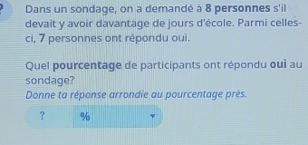 Dans un sondage, on a demandé à 8 personnes s'il 
devait y avoir davantage de jours d'école. Parmi celles- 
ci, 7 personnes ont répondu oui. 
Quel pourcentage de participants ont répondu oui au 
sondage? 
Donne ta réponse arrondie au pourcentage près. 
？ %