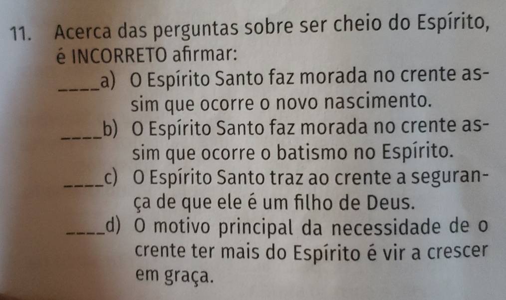 Acerca das perguntas sobre ser cheio do Espírito, 
é INCORRETO afrmar: 
_a) O Espírito Santo faz morada no crente as- 
sim que ocorre o novo nascimento. 
_(b) O Espírito Santo faz morada no crente as- 
sim que ocorre o batismo no Espírito. 
_c) O Espírito Santo traz ao crente a seguran- 
ça de que ele é um filho de Deus. 
_d) O motivo principal da necessidade de o 
crente ter mais do Espírito é vir a crescer 
em graça.