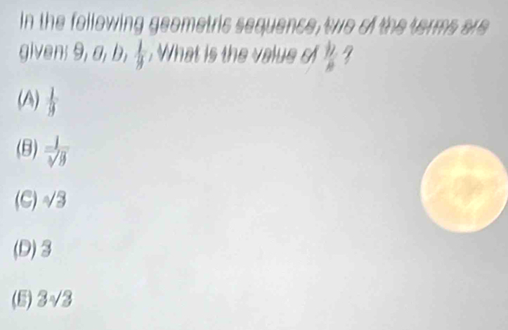 In the following geometric sequence, two of the terms are
given; 9, a, b,  1/3 . What is the value o  12/8 
(A)  1/9 
(B)  1/sqrt[3](9) 
(C) √3
(D) 3
(5) 3√3