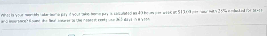 What is your monthly take-home pay if your take-home pay is calculated as 40 hours per week at $13,00 per hour with 28% deducted for taxes 
and insurance? Round the final answer to the nearest cent; use 365 days in a year.