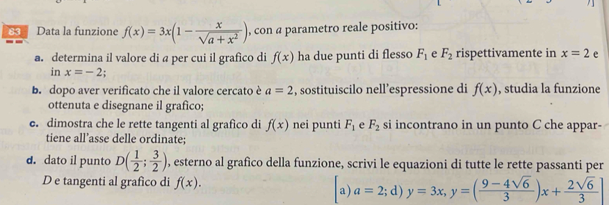 Data la funzione f(x)=3x(1- x/sqrt(a+x^2) ) , con a parametro reale positivo: 
a. determina il valore di a per cui il grafico di f(x) ha due punti di flesso F_1 e F_2 rispettivamente in x=2 e 
in x=-2
b. dopo aver verificato che il valore cercato è a=2 , sostituiscilo nell’espressione di f(x) , studia la funzione 
ottenuta e disegnane il grafico; 
c. dimostra che le rette tangenti al grafico di f(x) nei punti F_1 e F_2 si incontrano in un punto C che appar- 
tiene all’asse delle ordinate; 
d. dato il punto D( 1/2 ; 3/2 ) , esterno al grafico della funzione, scrivi le equazioni di tutte le rette passanti per 
D e tangenti al grafico di f(x). 
a) a=2;d)y=3x, y=( (9-4sqrt(6))/3 )x+ 2sqrt(6)/3 ]