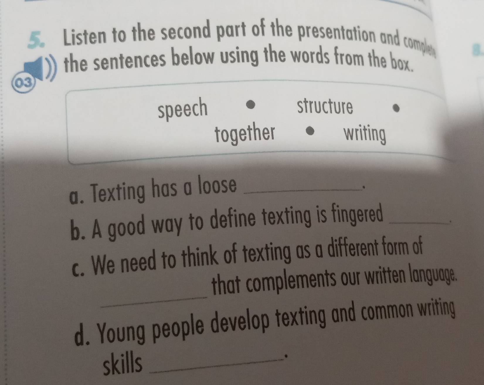 Listen to the second part of the presentation and compley 
B 
the sentences below using the words from the box. 
03 
speech 
structure 
together writing 
a. Texting has a loose_ 
。 
b. A good way to define texting is fingered_ 
c. We need to think of texting as a different form of 
_ 
that complements our written language. 
d. Young people develop texting and common writing 
skills_ 
.