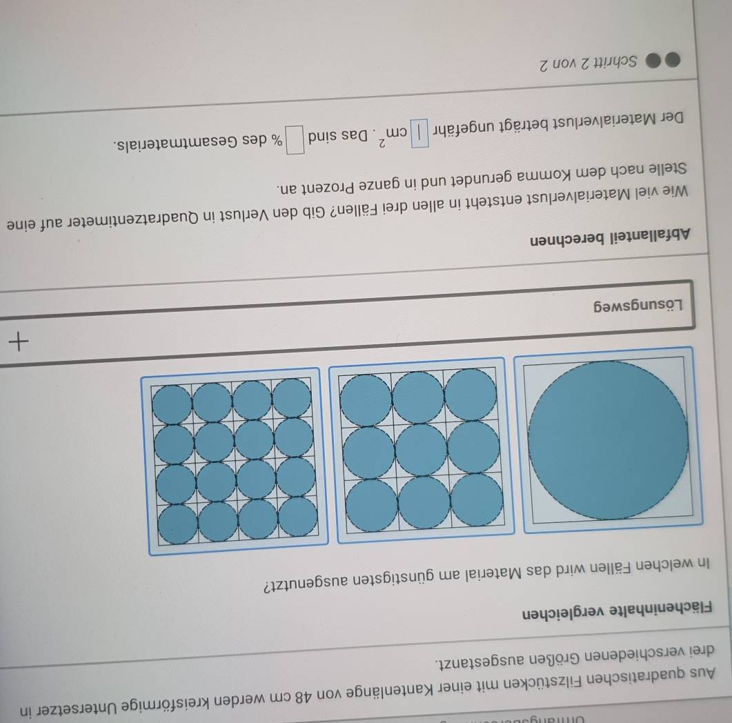 Aus quadratischen Filzstücken mit einer Kantenlänge von 48 cm werden kreisförmige Untersetzer in 
drei verschiedenen Größen ausgestanzt. 
Flächeninhalte vergleichen 
In welchen Fällen wird das Material am günstigsten ausgenutzt? 
+ 
Lösungsweg 
Abfallanteil berechnen 
Wie viel Materialverlust entsteht in allen drei Fällen? Gib den Verlust in Quadratzentimeter auf eine 
Stelle nach dem Komma gerundet und in ganze Prozent an. 
Der Materialverlust beträgt ungefähr □ cm^2. Das sind □ % des Gesamtmaterials. 
Schritt 2 von 2