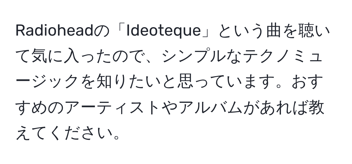 Radioheadの「Ideoteque」という曲を聴いて気に入ったので、シンプルなテクノミュージックを知りたいと思っています。おすすめのアーティストやアルバムがあれば教えてください。