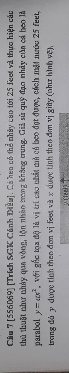 [556069] [Trích SGK Cánh Diều]: Cá heo có thể nhảy cao tới 25 feet và thực hiện các 
thủ thuật như nhảy qua vòng, lộn nhào trong không trung. Giả sử quỹ đạo nhảy của cá heo là 
parabol y=ax^2 , với gốc tọa độ là vị trí cao nhất mà cá heo đạt được, cách mặt nước 25 feet, 
trong đó y được tính theo đơn vị feet và x được tính theo đơn vị giây (như hình vẽ).
y (feet)