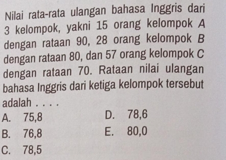 Nilai rata-rata ulangan bahasa Inggris dari
3 kelompok, yakni 15 orang kelompok A
dengan rataan 90, 28 orang kelompok B
dengan rataan 80, dan 57 orang kelompok C
dengan rataan 70. Rataan nilai ulangan
bahasa Inggris dari ketiga kelompok tersebut
adalah . . . .
A. 75, 8 D. 78, 6
B. 76, 8 E. 80, 0
C. 78,5