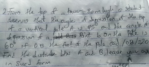 From the fop of a fourr oom high a student 
doserues that teaaugle of begression of the top 
of a verfical pole A s 45° end fle angled 
depression f a. Point b on the Pole is
60° If Ou He foot of tle pole end /OB/=20
Find the distate Llw A and B, leave your an 
In Surd form 
A