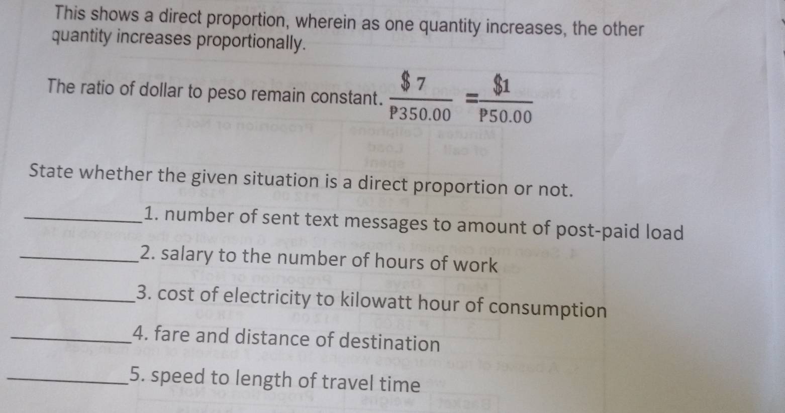 This shows a direct proportion, wherein as one quantity increases, the other 
quantity increases proportionally. 
The ratio of dollar to peso remain constant.  $7/P350.00 = $1/P50.00 
State whether the given situation is a direct proportion or not. 
_1. number of sent text messages to amount of post-paid load 
_2. salary to the number of hours of work 
_3. cost of electricity to kilowatt hour of consumption 
_4. fare and distance of destination 
_5. speed to length of travel time