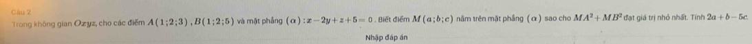 Trong không gian Ozyz, cho các điểm A(1;2;3), B(1;2;5) và mặt phầng (alpha ):x-2y+z+5=0. Biết điểm M(a;b;c) năm trên mặt phầng (α) sao cho MA^2+MB^2 đạt giá trị nhỏ nhất. Tính 2a+b-5c
Nhập đáp án