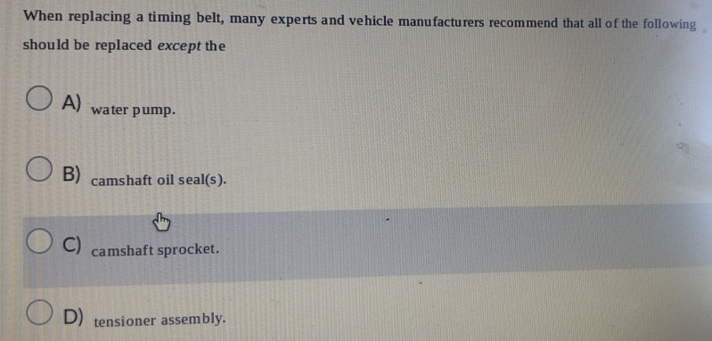 When replacing a timing belt, many experts and vehicle manufacturers recommend that all of the following
should be replaced except the
A) water pump.
B) camshaft oil seal(s).
C) camshaft sprocket.
D) tensioner assembly.