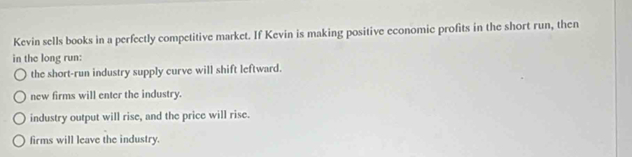 Kevin sells books in a perfectly competitive market. If Kevin is making positive economic profits in the short run, then
in the long run:
the short-run industry supply curve will shift leftward.
new firms will enter the industry.
industry output will rise, and the price will rise.
firms will leave the industry.