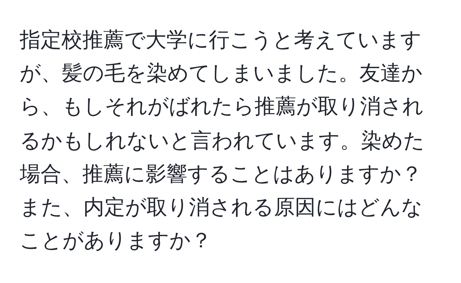 指定校推薦で大学に行こうと考えていますが、髪の毛を染めてしまいました。友達から、もしそれがばれたら推薦が取り消されるかもしれないと言われています。染めた場合、推薦に影響することはありますか？また、内定が取り消される原因にはどんなことがありますか？