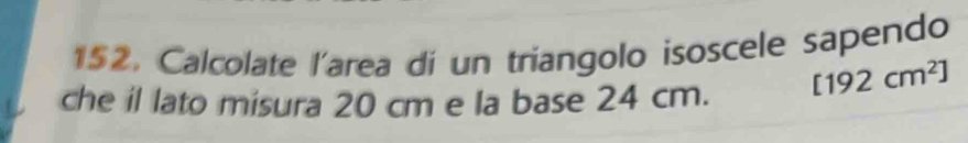 152, Calcolate l'area di un triangolo isoscele sapendo 
che il lato misura 20 cm e la base 24 cm. [192cm^2]