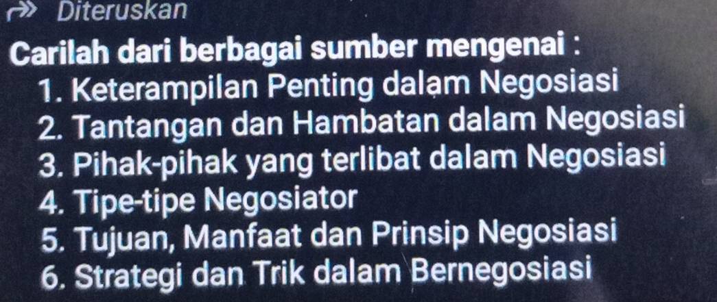 Diteruskan 
Carilah dari berbagai sumber mengenai : 
1. Keterampilan Penting dalạm Negosiasi 
2. Tantangan dan Hambatan dalam Negosiasi 
3. Pihak-pihak yang terlibat dalam Negosiasi 
4. Tipe-tipe Negosiator 
5. Tujuan, Manfaat dan Prinsip Negosiasi 
6. Strategi dan Trik dalam Bernegosiasi