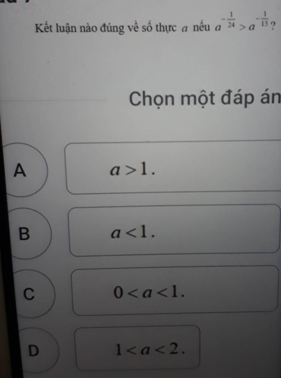 Kết luận nào đúng về số thực đ nếu a^(-frac 1)24>a^(-frac 1)15 ?
Chọn một đáp án
A
a>1.
B
a<1</tex>.
C
0.
D
1.