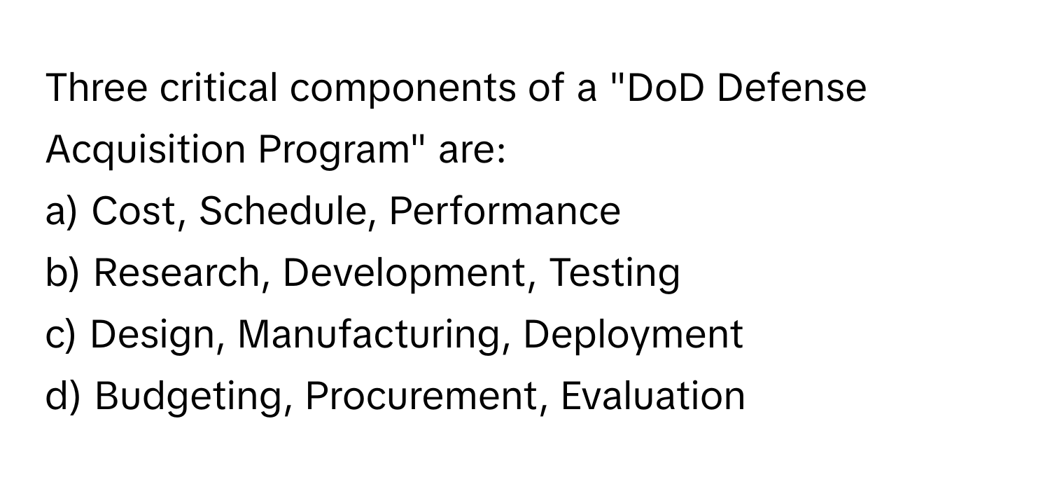 Three critical components of a "DoD Defense Acquisition Program" are:

a) Cost, Schedule, Performance
b) Research, Development, Testing
c) Design, Manufacturing, Deployment
d) Budgeting, Procurement, Evaluation