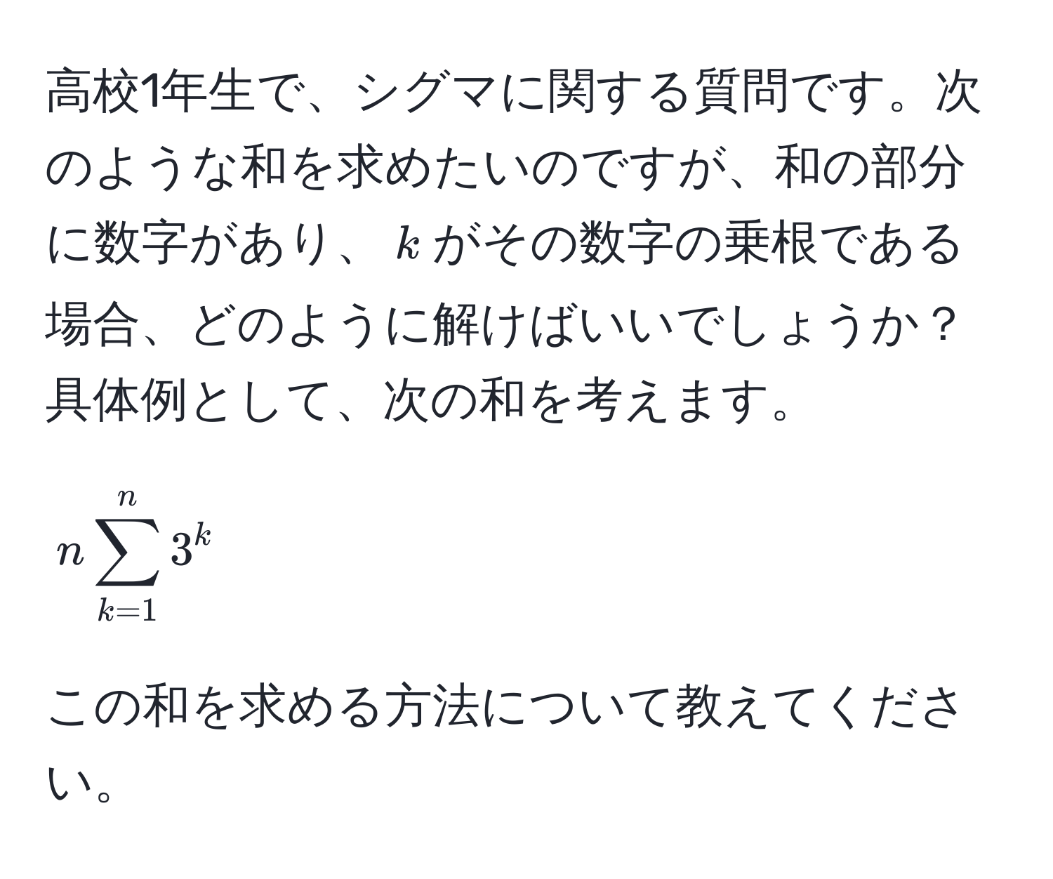 高校1年生で、シグマに関する質問です。次のような和を求めたいのですが、和の部分に数字があり、$k$がその数字の乗根である場合、どのように解けばいいでしょうか？具体例として、次の和を考えます。  
$$ n sum_(k=1)^n 3^k $$  
この和を求める方法について教えてください。