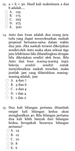 a+b=30. Hasil kali maksimum a dan
b adalah....
A. 125
B. 175
C. 225
D. 275
E. 300
14. Anto dan Iwan adalah dua orang juru
tulis yang dapat menyelesaikan naskah
proposal bersama-sama dalam waktu
dua jam. Jika naskah terseut dikerjakan
sendiri oleh Anto maka akan selesai tiga
jam lebihlama bila dibandingkan dengan
bila dikerjakan sendiri oleh Iwan. Bila
Anto dan Iwan masing-masing ingin
bekerja sendiri- sendiri untuk
menyelesaikan naskah tersebut, maka
jumlah jam yang dibutuhkan masing-
masing adalah. jam
A. 4 dan 7
B. 3 dan 6
C. 2 dan 4
D. 1 dan 4
E. 1 dan 2
15. Dua kali bilangan pertama ditambah
empat kali bilangan kedua akan
menghasilkan 40. Bila bilangan pertama
dua kali lebih banyak dari bilangan
kedua, berapakah besarnya bilangan
pertama?
A. 14
B. 12
C. 10
D. 8
E. 6