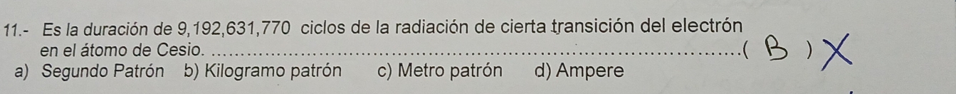 11.- Es la duración de 9,192,631,770 ciclos de la radiación de cierta transición del electrón
en el átomo de Cesio. ( 
a) Segundo Patrón b) Kilogramo patrón c) Metro patrón d) Ampere