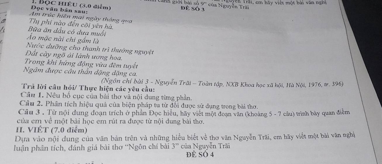 Nguyễn Trãi, em hãy viết một bài văn nghị 
1. ĐQC HIÊU (3.0 điểm) 
Tanh giới bài số 9' của Nguyễn Trãi 
đé Só 3
Đọc văn bản sau: 
Am trúc hiên mai ngày tháng qua 
Thị phi nào đến cõi yên hà. 
Bữa ăn dầu có dưa muối 
Áo mặc nài chi gấm là 
Nước dưỡng cho thanh trì thưởng nguyệt 
Đất cày ngõ ải lảnh ương hoa. 
Trong khi hứng động vừa đêm tuyết 
Ngâm được câu thần dặng dặng ca. 
(Ngôn chí bài 3 - Nguyễn Trãi - Toàn tập, NXB Khoa học xã hội, Hà Nội, 1976, tr. 396) 
Trả lời câu hỏi/ Thực hiện các yêu cầu: 
Câu 1. Nêu bố cục của bài thơ và nội dung từng phần. 
Câu 2. Phân tích hiệu quả của biện pháp tu từ đối được sử dụng trong bài thơ. 
Câu 3 . Từ nội dung đoạn trích ở phần Đọc hiểu, hãy viết một đoạn văn (khoảng 5 - 7 câu) trình bày quan điểm 
của em về một bài học em rút ra được từ nội dung bài thơ. 
II. VIÉT (7.0 điểm) 
Dựa vào nội dung của văn bản trên và những hiểu biết về thơ văn Nguyễn Trãi, em hãy viết một bài văn nghị 
luận phân tích, đánh giá bài thơ “Ngôn chí bài 3 ” của Nguyễn Trãi 
đẻ Số 4