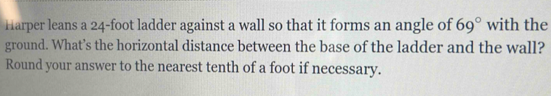 Harper leans a 24-foot ladder against a wall so that it forms an angle of 69° with the 
ground. What’s the horizontal distance between the base of the ladder and the wall? 
Round your answer to the nearest tenth of a foot if necessary.