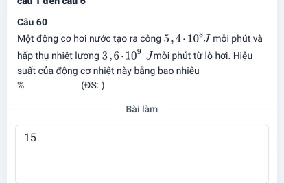 cầu Tđền cầu o 
Câu 60 
Một động cơ hơi nước tạo ra công 5,4· 10^8J mỗi phút và 
hấp thụ nhiệt lượng 3,6· 10^9 Jmỗi phút từ lò hơi. Hiệu 
suất của động cơ nhiệt này bằng bao nhiêu 
% (ĐS: ) 
Bài làm 
15