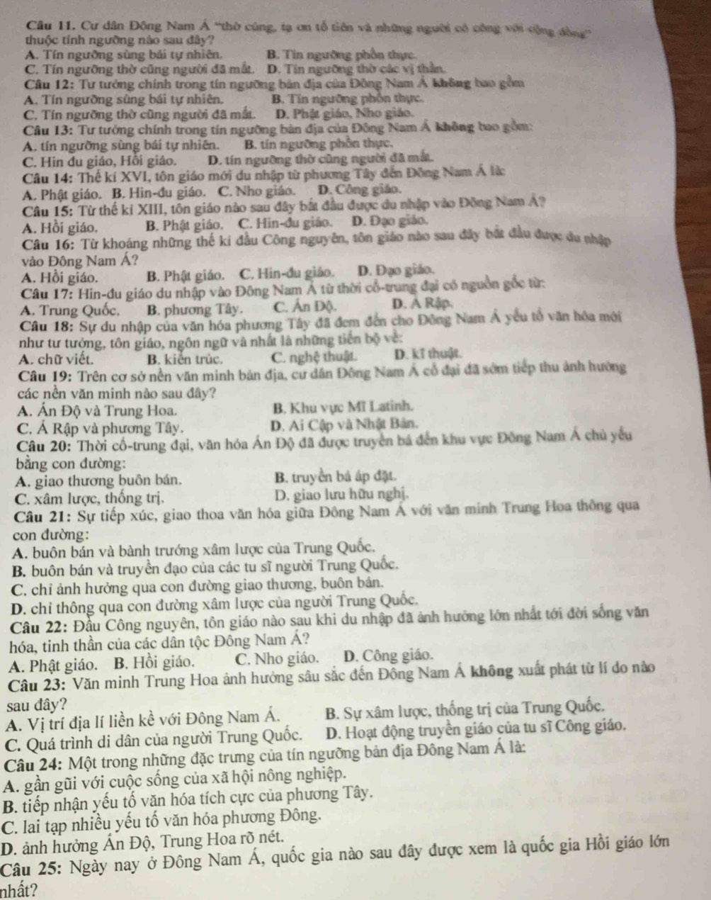 Cư dân Đông Nam Á “thờ cũng, tạ ơn tổ tiên và những người có công với cộng đồng”
thuộc tính ngường nào sau đây?
A. Tín ngưỡng sùng bái tự nhiên, B. Tin ngường phần thực.
C. Tín ngưỡng thờ cũng người đã mắt. D. Tin ngưỡng thờ các vị thần.
Cầâu 12: Tư tưởng chính trong tín ngưỡng bản địa của Đông Nam Á không bao gồm
A. Tín ngưỡng sùng bái tự nhiên, B. Tín ngưỡng phốn thực.
C. Tín ngưỡng thờ cũng người đã mất. D. Phật giáo, Nho giáo.
Câu 13: Tư tướng chính trong tín ngường bàn địa của Đông Nam Á không bao gồm:
A. tín ngưỡng sùng bái tự nhiên. B. tín ngưỡng phần thực,
C. Hin du giáo, Hồi giáo. D. tín ngưỡng thờ cũng người đã mắ.
Câu 14: Thế ki XVI, tôn giáo mới du nhập từ phương Tây đến Đông Nam Á lừ
A. Phật giáo. B. Hin-đu giáo. C. Nho giáo. D. Công giáo.
Câu 15: Từ thế ki XIII, tôn giáo nào sau đây bắt đầu được du nhập vào Đông Nam Á?
A. Hồi giáo. B. Phật giáo. C. Hin-đu giáo. D. Đạo giáo.
Câu 16: Từ khoáng những thế ki đầu Công nguyên, tôn giáo nào sau đây bắt đầu được du nhập
vào Đông Nam Á?
A. Hồi giáo. B. Phật giáo. C. Hin-đu giáo. D. Đạo giáo.
Câu 17: Hin-đu giáo du nhập vào Đông Nam Á từ thời cổ-trung đại có nguồn gốc từ:
A. Trung Quốc, B. phương Tây. C. Ấn Độ. D. Ả Rập.
Câu 18: Sự du nhập của văn hóa phương Tây đã đem đến cho Đông Nam Á yêu tổ văn hóa mới
như tư tưởng, tôn giáo, ngôn ngữ và nhất là những tiên bộ về:
A. chữ viết. B. kiến trúc, C. nghệ thuật. D. kĩ thuật.
Câu 19: Trên cơ sở nền văn minh bản địa, cư dân Đông Nam Á cổ đại đã sớm tiếp thu ảnh hướng
các nền văn minh nào sau đây?
A. Ấn Độ và Trung Hoa. B. Khu vực Mĩ Latinh.
C. Á Rập và phương Tây. D. Ai Cập và Nhật Bản.
Câu 20: Thời cổ-trung đại, văn hóa Án Độ đã được truyền bá đến khu vực Đông Nam Á chủ yếu
bằng con đường:
A. giao thương buôn bán. B. truy ền bá áp đặt.
C. xâm lược, thống trị. D. giao lưu hữu nghị.
Câu 21: Sự tiếp xúc, giao thoa văn hóa giữa Đông Nam Á với văn minh Trung Hoa thông qua
con đường:
A. buôn bán và bành trướng xâm lược của Trung Quốc,
B. buôn bán và truyền đạo của các tu sĩ người Trung Quốc.
C. chỉ ảnh hưởng qua con đường giao thương, buôn bán.
D. chỉ thông qua con đường xâm lược của người Trung Quốc.
Cầu 22: Đầu Công nguyên, tôn giáo nào sau khi du nhập đã ảnh hưởng lớn nhất tới đời sống văn
hóa, tinh thần của các dân tộc Đông Nam Á?
A. Phật giáo. B. Hồi giáo. C. Nho giáo. D. Công giáo.
Câu 23: Văn minh Trung Hoa ảnh hưởng sâu sắc đến Đông Nam Á không xuất phát từ lí do nào
sau đây?
A. Vị trí địa lí liền kề với Đông Nam Á. B. Sự xâm lược, thống trị của Trung Quốc.
C. Quá trình di dân của người Trung Quốc. D. Hoạt động truyền giáo của tu sĩ Công giáo.
Câu 24: Một trong những đặc trưng của tín ngưỡng bản địa Đông Nam Á là:
A. gần gũi với cuộc sống của xã hội nông nghiệp.
B. tiếp nhận yếu tố văn hóa tích cực của phương Tây.
C. lai tạp nhiều yếu tố văn hóa phương Đông.
D. ảnh hưởng Ấn Độ, Trung Hoa rõ nét.
Câu 25: Ngày nay ở Đông Nam Á, quốc gia nào sau đây được xem là quốc gia Hồi giáo lớn
nhất?