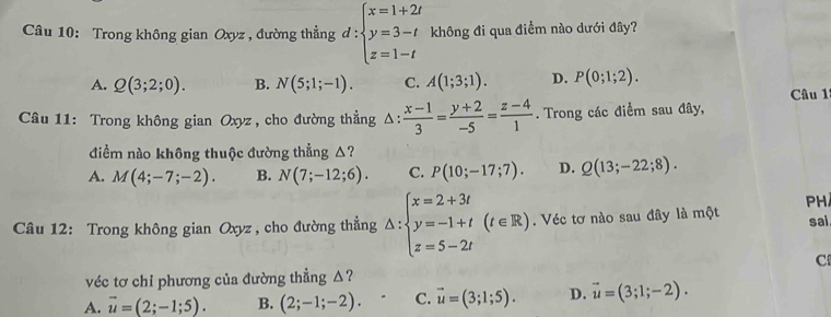 Trong không gian Oxyz , đường thẳng đ : beginarrayl x=1+2t y=3-t z=1-tendarray. không đi qua điểm nào dưới đây?
A. Q(3;2;0). B. N(5;1;-1). C. A(1;3;1). D. P(0;1;2). 
Câu 1
Câu 11: Trong không gian Oxyz , cho đường thẳng Δ:  (x-1)/3 = (y+2)/-5 = (z-4)/1 . Trong các điểm sau đây,
điểm nào không thuộc đường thẳng △?
A. M(4;-7;-2). B. N(7;-12;6). C. P(10;-17;7). D. Q(13;-22;8). 
PH
Câu 12: Trong không gian Oxyz , cho đường thẳng △ :beginarrayl x=2+3t y=-1+t z=5-2tendarray.  (t∈ R). Véc tơ nào sau đây là một
sai.
C
véc tơ chỉ phương của đường thẳng △?
A. vector u=(2;-1;5). B. (2;-1;-2). C. vector u=(3;1;5). D. vector u=(3;1;-2).